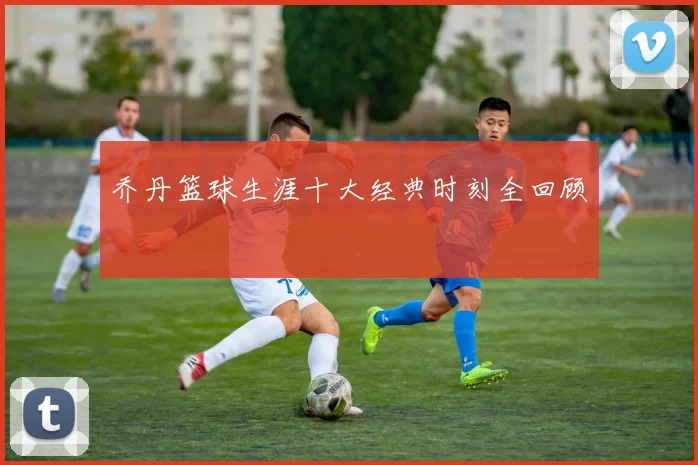 乔丹篮球生涯十大经典时刻全回顾