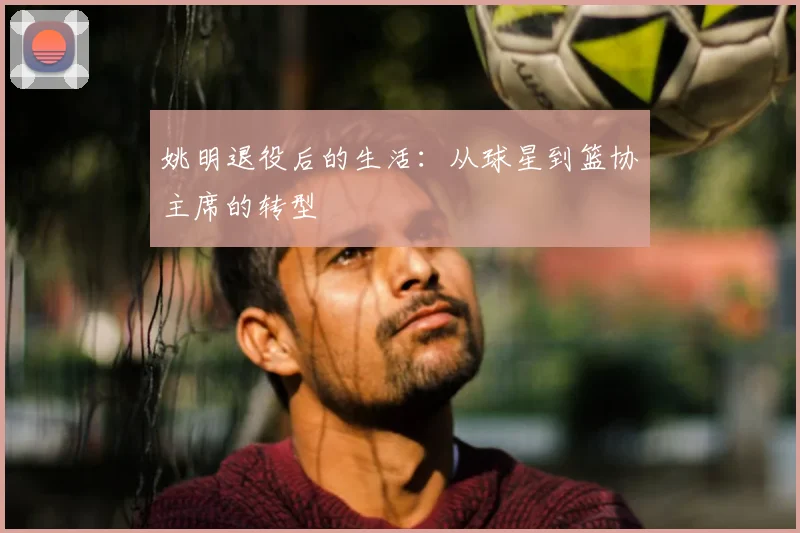 姚明退役后的生活：从球星到篮协主席的转型