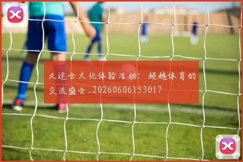大运会文化体验活动:超越体育的交流盛会_20260606153017