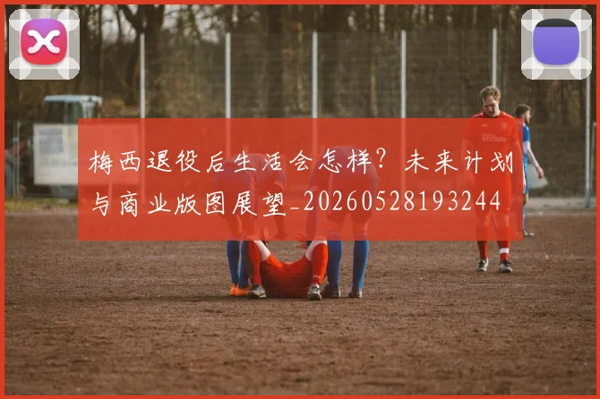 梅西退役后生活会怎样?未来计划与商业版图展望_20260528193244