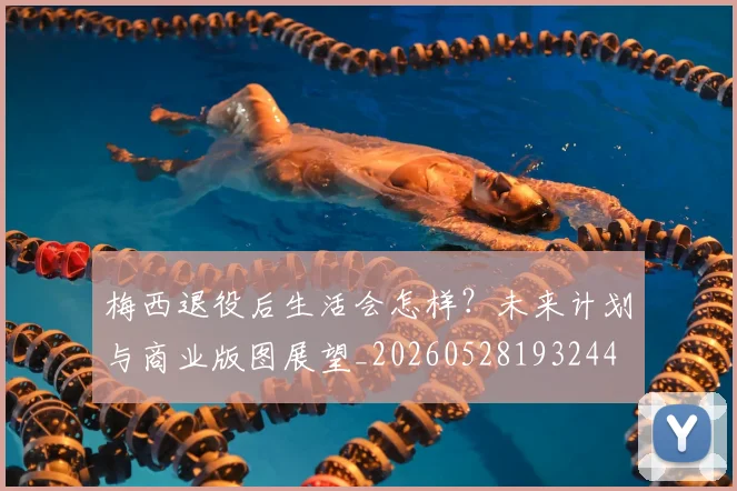 梅西退役后生活会怎样?未来计划与商业版图展望_20260528193244
