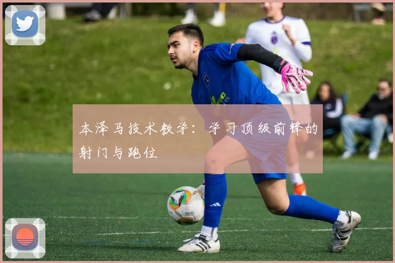 本泽马技术教学:学习顶级前锋的射门与跑位