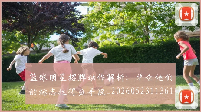 篮球明星招牌动作解析:学会他们的标志性得分手段_20260523113619